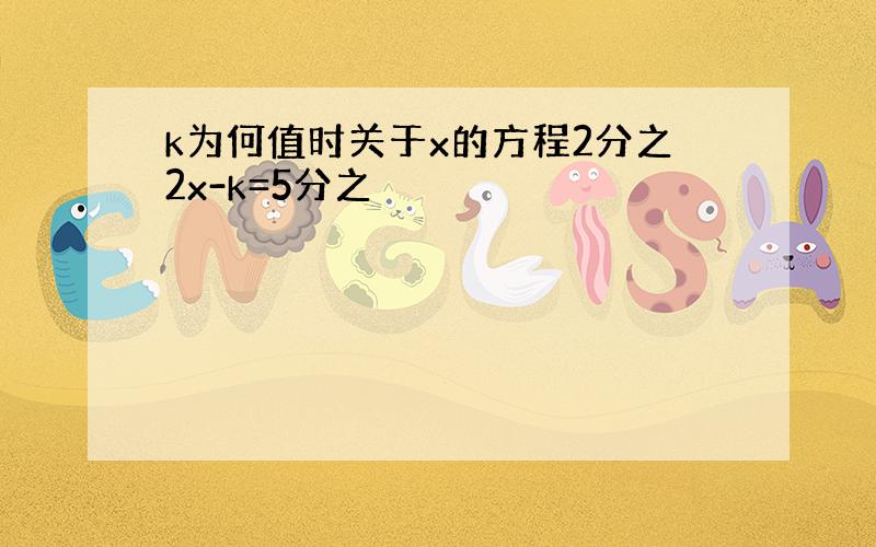 k为何值时关于x的方程2分之2x-k=5分之