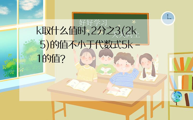 k取什么值时,2分之3(2k 5)的值不小于代数式5k-1的值?