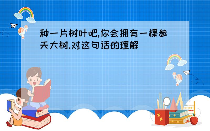 种一片树叶吧,你会拥有一棵参天大树.对这句话的理解