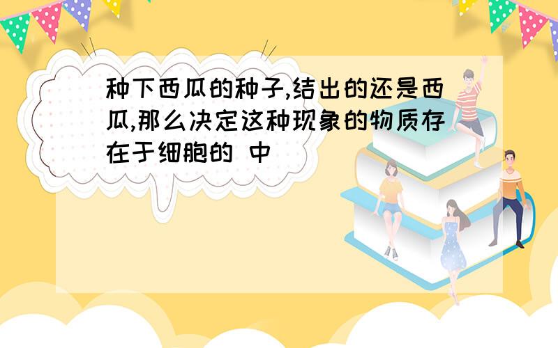 种下西瓜的种子,结出的还是西瓜,那么决定这种现象的物质存在于细胞的 中