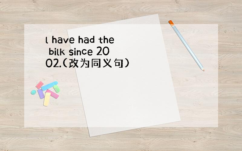 l have had the bilk since 2002.(改为同义句)