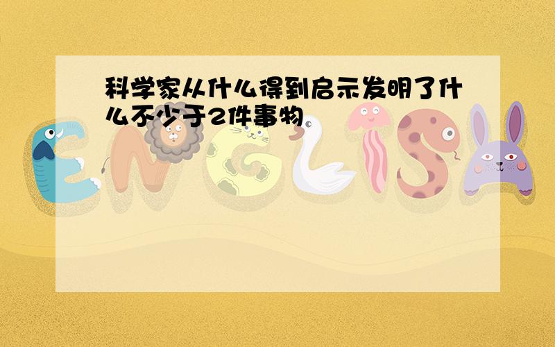 科学家从什么得到启示发明了什么不少于2件事物