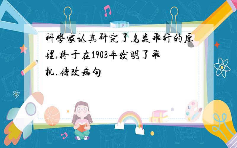 科学家认真研究了鸟类飞行的原理,终于在1903年发明了飞机.修改病句