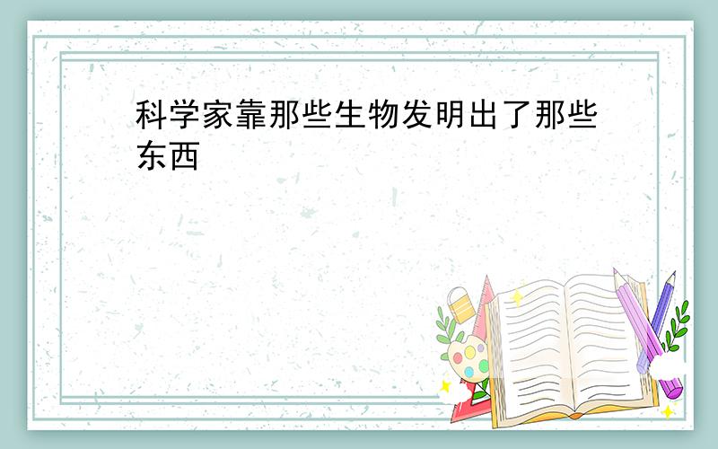 科学家靠那些生物发明出了那些东西