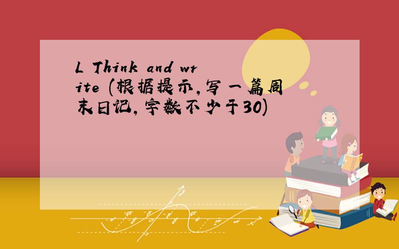 L Think and write (根据提示,写一篇周末日记,字数不少于30)