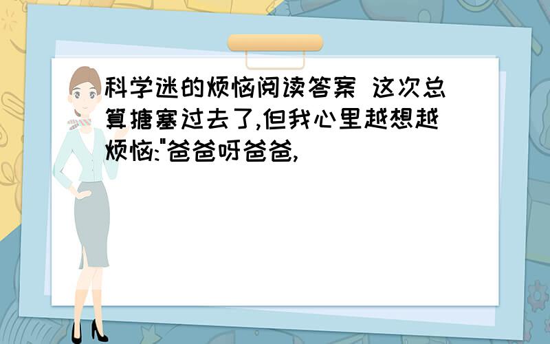 科学迷的烦恼阅读答案 这次总算搪塞过去了,但我心里越想越烦恼:"爸爸呀爸爸,