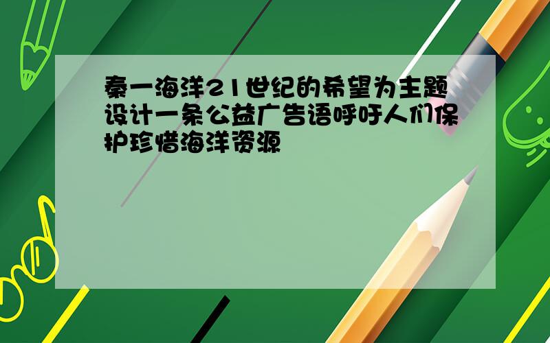 秦一海洋21世纪的希望为主题设计一条公益广告语呼吁人们保护珍惜海洋资源