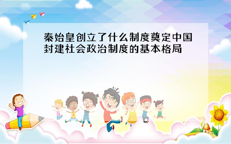 秦始皇创立了什么制度奠定中国封建社会政治制度的基本格局