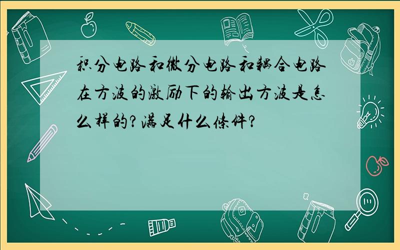 积分电路和微分电路和耦合电路在方波的激励下的输出方波是怎么样的?满足什么条件?