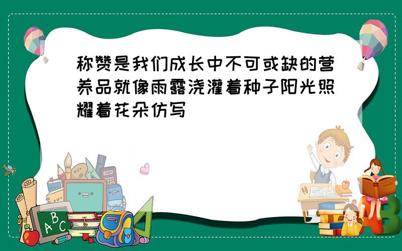 称赞是我们成长中不可或缺的营养品就像雨露浇灌着种子阳光照耀着花朵仿写