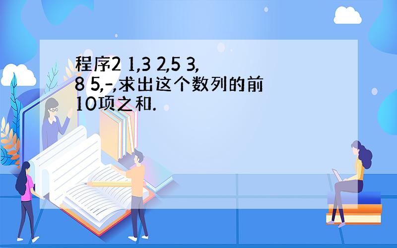 程序2 1,3 2,5 3,8 5,-,求出这个数列的前10项之和.