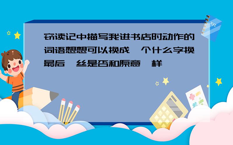 窃读记中描写我进书店时动作的词语想想可以换成一个什么字换最后一丝是否和原意一样