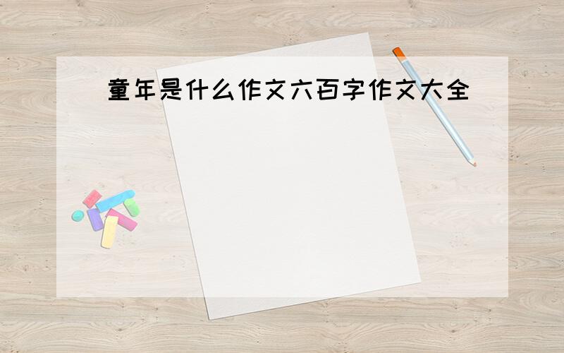 童年是什么作文六百字作文大全