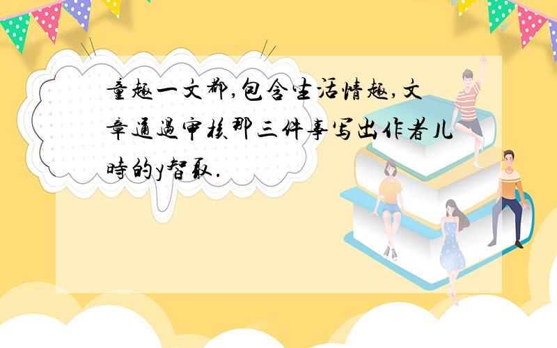 童趣一文都,包含生活情趣,文章通过审核那三件事写出作者儿时的y智取.