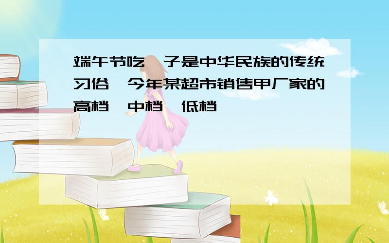 端午节吃粽子是中华民族的传统习俗,今年某超市销售甲厂家的高档,中档,低档