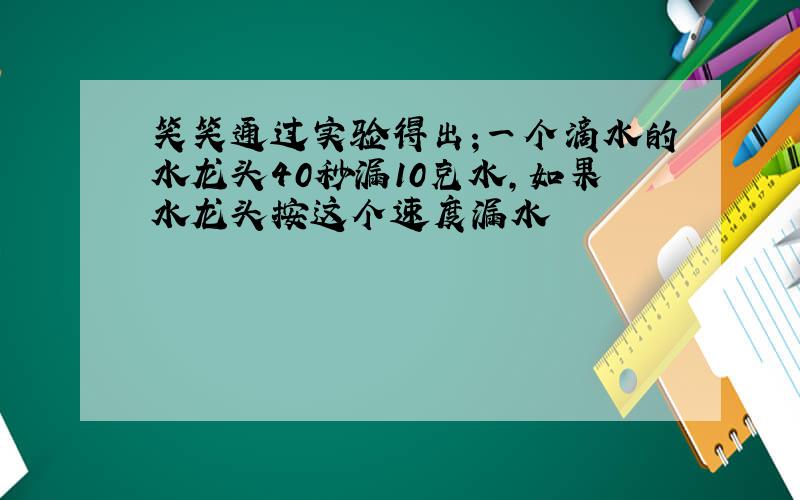 笑笑通过实验得出;一个滴水的水龙头40秒漏10克水,如果水龙头按这个速度漏水