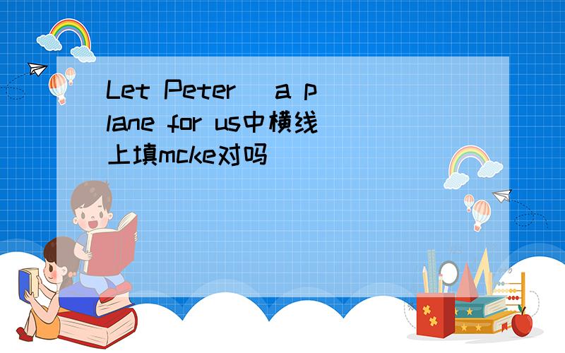 Let Peter＿ a plane for us中横线上填mcke对吗