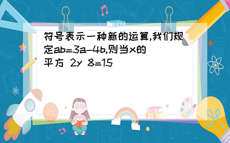 符号表示一种新的运算,我们规定ab=3a-4b,则当x的平方 2y 8=15