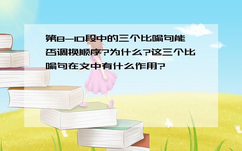 第8-10段中的三个比喻句能否调换顺序?为什么?这三个比喻句在文中有什么作用?