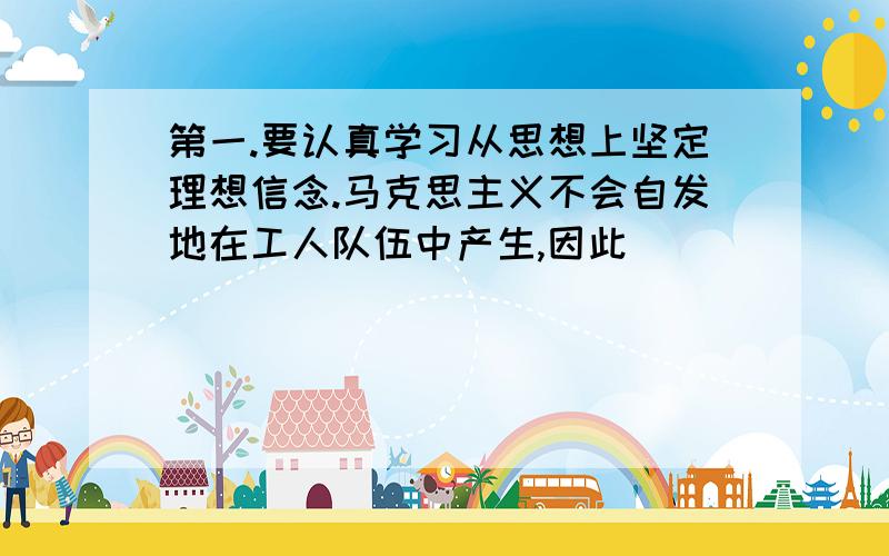 第一.要认真学习从思想上坚定理想信念.马克思主义不会自发地在工人队伍中产生,因此