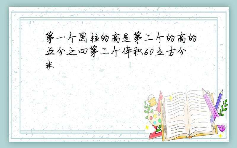 第一个圆柱的高是第二个的高的五分之四第二个体积60立方分米