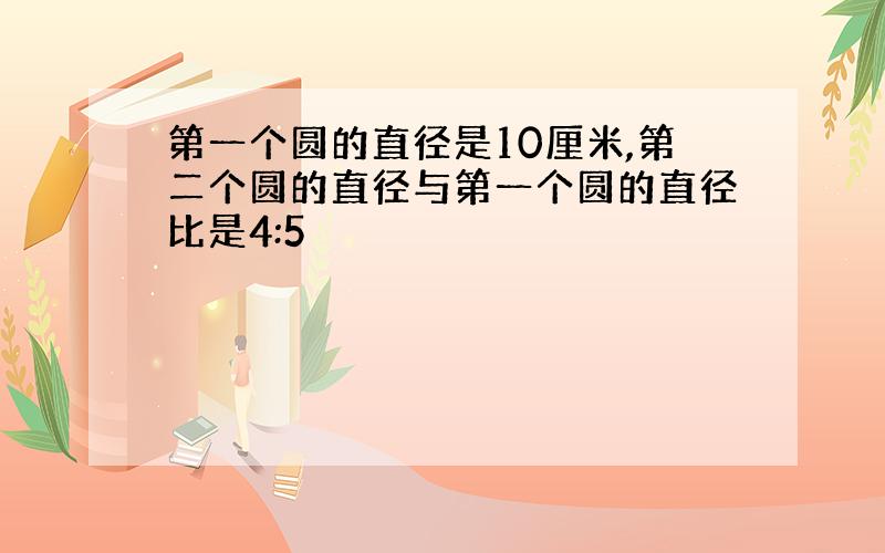 第一个圆的直径是10厘米,第二个圆的直径与第一个圆的直径比是4:5