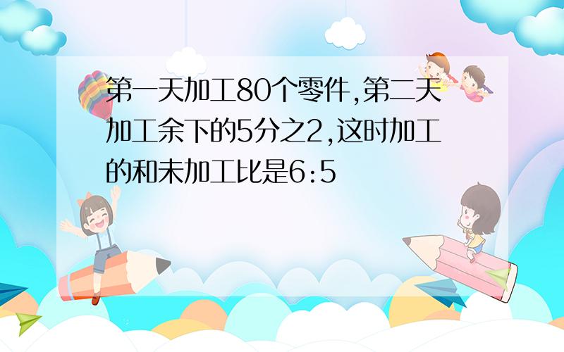 第一天加工80个零件,第二天加工余下的5分之2,这时加工的和未加工比是6:5