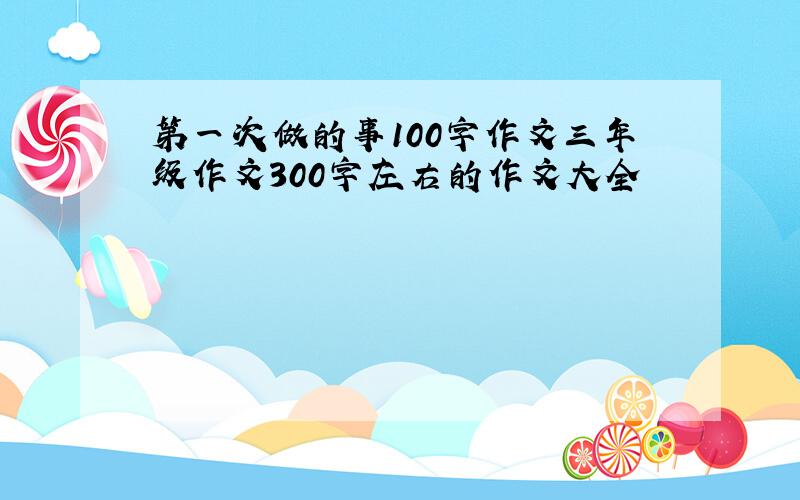 第一次做的事100字作文三年级作文300字左右的作文大全