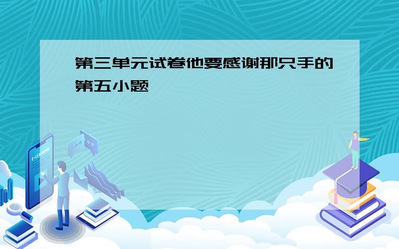 第三单元试卷他要感谢那只手的第五小题