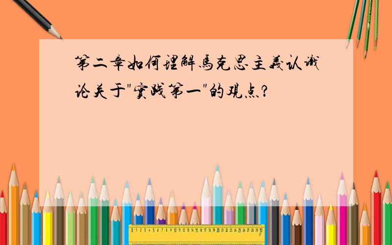 第二章如何理解马克思主义认识论关于"实践第一"的观点?