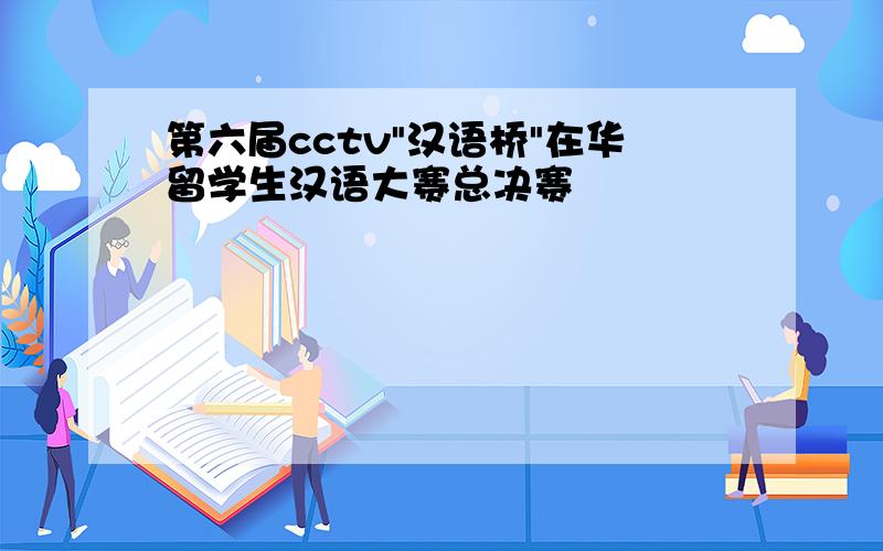 第六届cctv"汉语桥"在华留学生汉语大赛总决赛