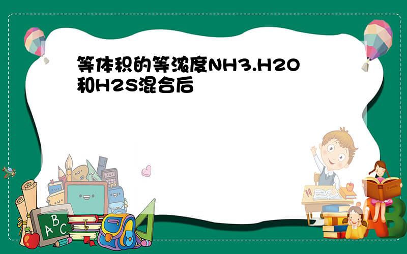 等体积的等浓度NH3.H2O和H2S混合后