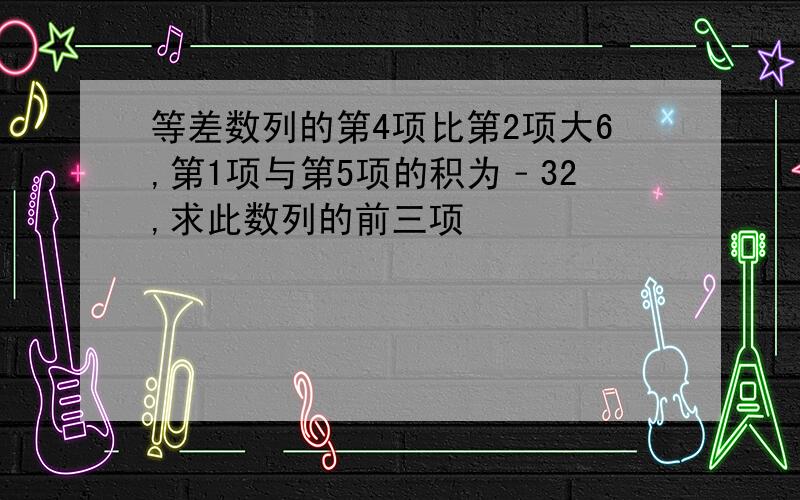 等差数列的第4项比第2项大6,第1项与第5项的积为﹣32,求此数列的前三项