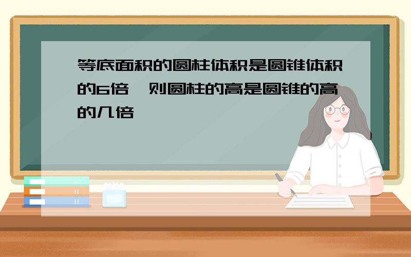 等底面积的圆柱体积是圆锥体积的6倍,则圆柱的高是圆锥的高的几倍