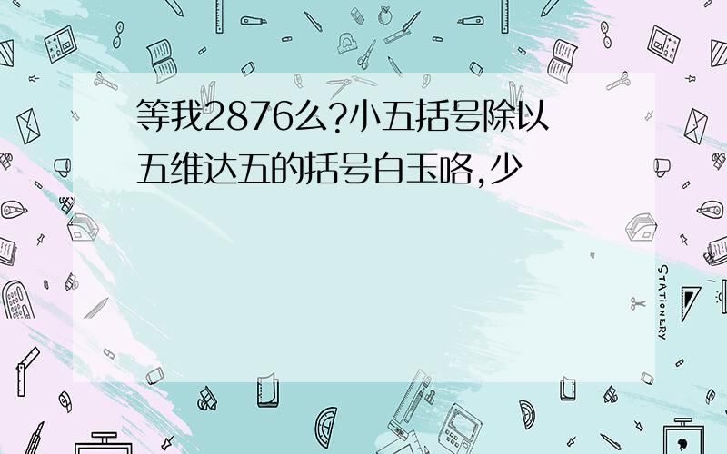 等我2876么?小五括号除以五维达五的括号白玉咯,少