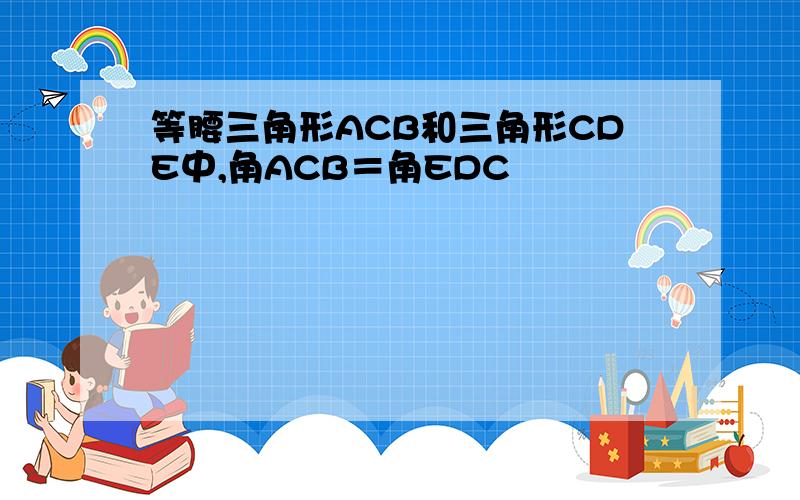 等腰三角形ACB和三角形CDE中,角ACB＝角EDC