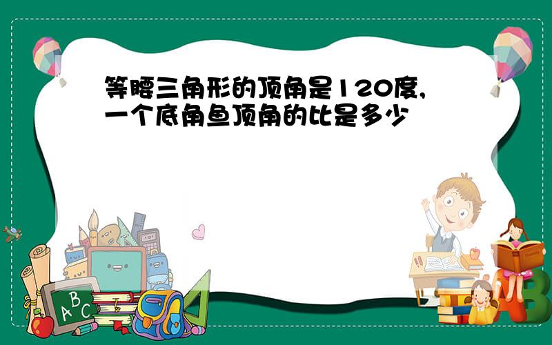 等腰三角形的顶角是120度,一个底角鱼顶角的比是多少