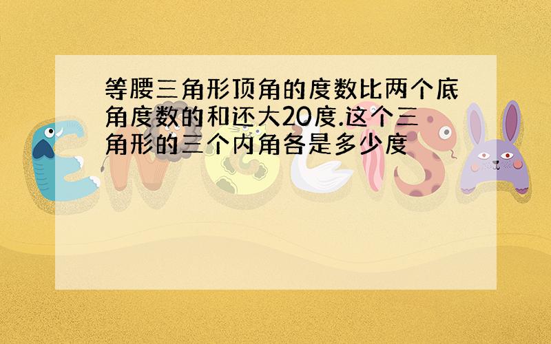 等腰三角形顶角的度数比两个底角度数的和还大20度.这个三角形的三个内角各是多少度