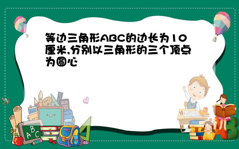 等边三角形ABC的边长为10厘米,分别以三角形的三个顶点为圆心