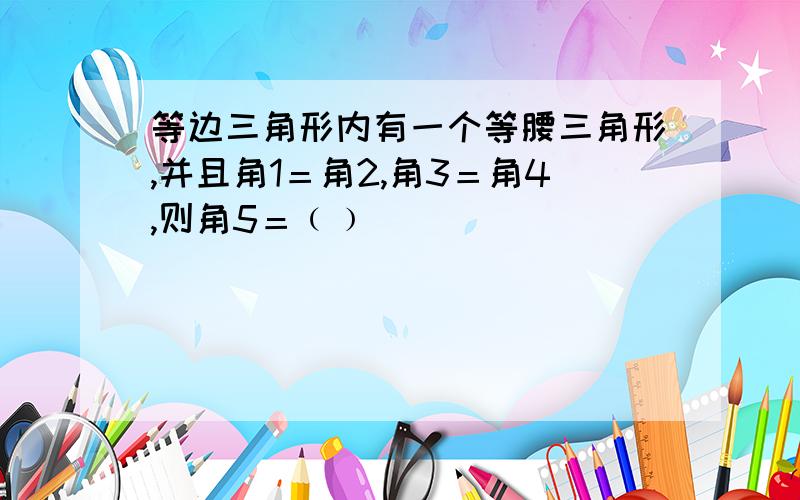 等边三角形内有一个等腰三角形,并且角1＝角2,角3＝角4,则角5＝﹙﹚