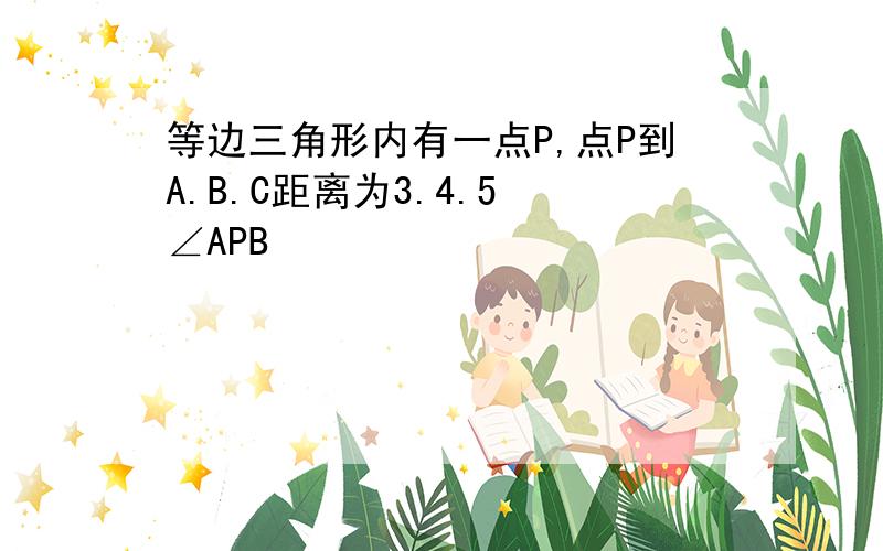 等边三角形内有一点P,点P到A.B.C距离为3.4.5 ∠APB