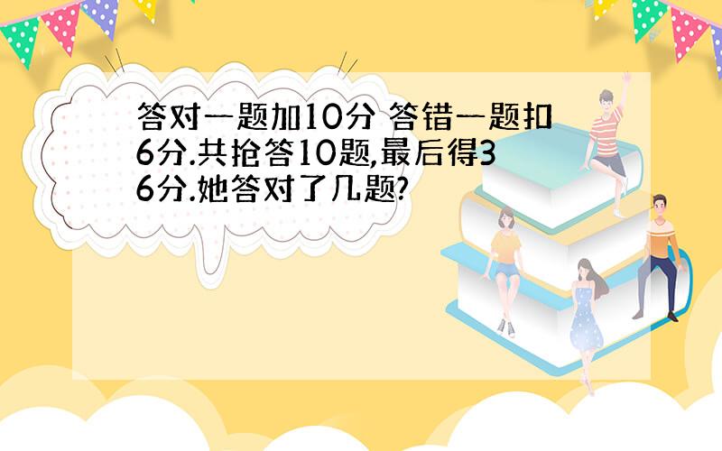 答对一题加10分 答错一题扣6分.共抢答10题,最后得36分.她答对了几题?