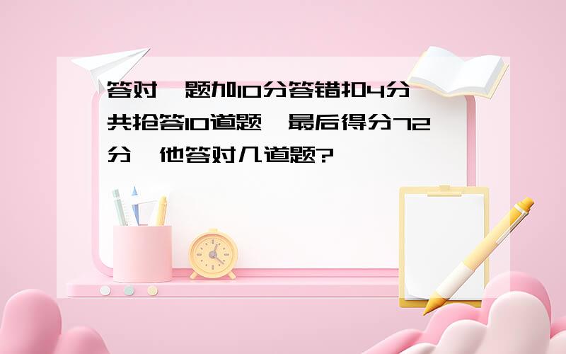 答对一题加10分答错扣4分,共抢答10道题,最后得分72分,他答对几道题?