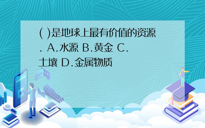 ( )是地球上最有价值的资源. A.水源 B.黄金 C.土壤 D.金属物质