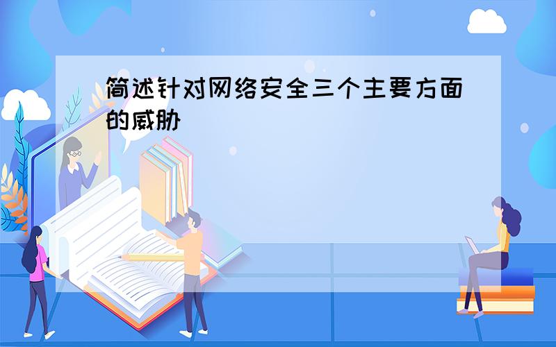 简述针对网络安全三个主要方面的威胁