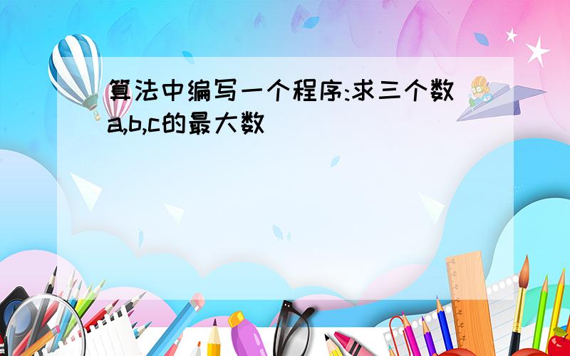 算法中编写一个程序:求三个数a,b,c的最大数