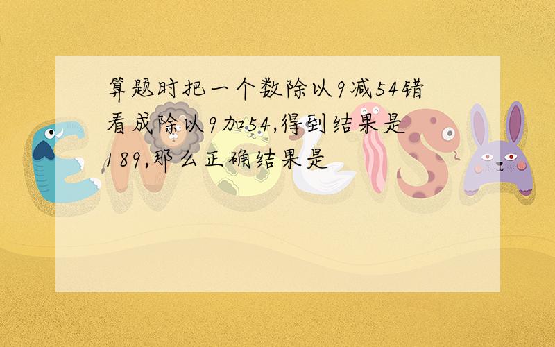 算题时把一个数除以9减54错看成除以9加54,得到结果是189,那么正确结果是