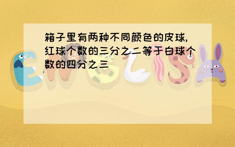 箱子里有两种不同颜色的皮球,红球个数的三分之二等于白球个数的四分之三