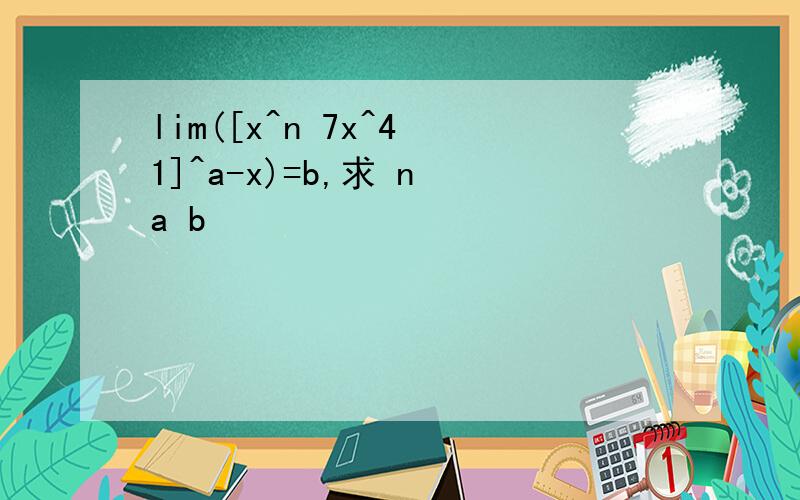 lim([x^n 7x^4 1]^a-x)=b,求 n a b