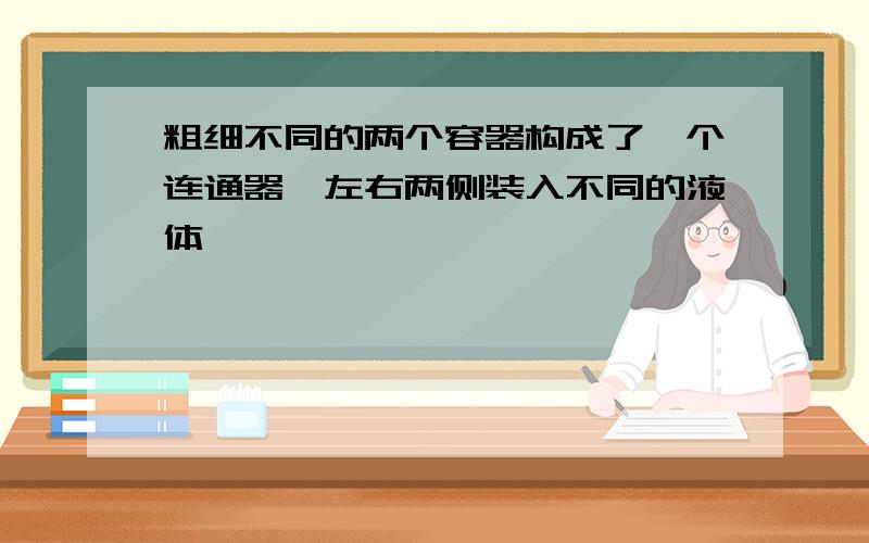 粗细不同的两个容器构成了一个连通器,左右两侧装入不同的液体